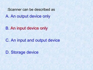 Scanner can be described as:   A. An output device only B. An input device only C. An input and output device D. Storage device An input device only 