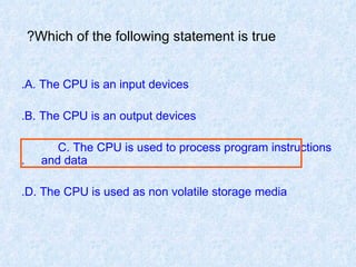 Which of the following statement is true?   A. The CPU is an input devices. B. The CPU is an output devices. C. The CPU is used to process program instructions  and data. D. The CPU is used as non volatile storage media. 