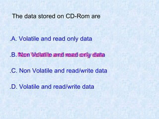 The data stored on CD-Rom are   A. Volatile and read only data. B. Non Volatile and read only data. C. Non Volatile and read/write data. D. Volatile and read/write data. Non Volatile and read only data 