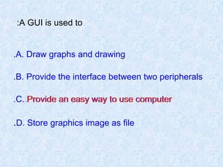 A GUI is used to:   A. Draw graphs and drawing. B. Provide the interface between two peripherals. C. Provide an easy way to use computer. D. Store graphics image as file . Provide an easy way to use computer. 
