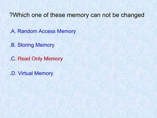 Which one of these memory can not be changed? A. Random Access Memory. B. Storing Memory. C. Read Only Memory. D. Virtual Memory . Read Only Memory. 