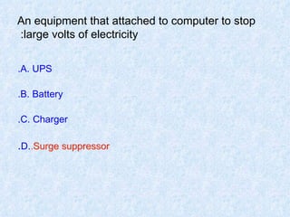 An equipment that attached to computer to stop large volts of electricity:  A. UPS. B. Battery. C. Charger. D. Surge suppressor . Surge suppressor. 