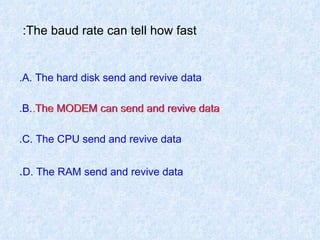 The baud rate can tell how fast:  A. The hard disk send and revive data. B. The MODEM can send and revive data. C. The CPU send and revive data. D. The RAM send and revive data . The MODEM can send and revive data. 