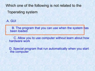Which one of the following is not related to the operating system?   A. GUI. B. The program that you can use when the system has  been loaded. C. Allow you to use computer without learn about how  hardware work. D. Special program that run automatically when you start  the computer. 