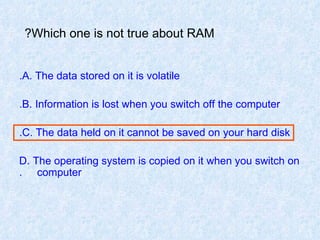 Which one is not true about RAM?   A. The data stored on it is volatile. B. Information is lost when you switch off the computer. C. The data held on it cannot be saved on your hard disk. D. The operating system is copied on it when you switch on  computer. 