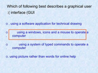 Which of following best describes a graphical user  interface (GUI):   O  using a software application for technical drawing.  O  using a windows, icons and a mouse to operate a  computer. O  using a system of typed commands to operate a  computer. O  using picture rather than words for online help. 
