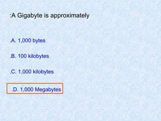 A Gigabyte is approximately: A. 1,000 bytes. B. 100 kilobytes. C. 1,000 kilobytes. D. 1,000 Megabytes.   