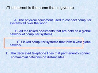 The internet is the name that is given to: A. The physical equipment used to connect computer  systems all over the world. B. All the linked documents that are held on a global  network of computer systems. C. Linked computer systems that form a vast global  network. D. The dedicated telephone lines that permanently connect  commercial networks on distant sites.   