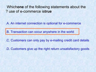 Which  one  of the following statements about the use of e-commerce is  true ? A. An internet connection is optional for e-commerce. B. Transaction can occur anywhere in the world. C. Customers can only pay by e-mailing credit card details. D. Customers give up the right return unsatisfactory goods.  