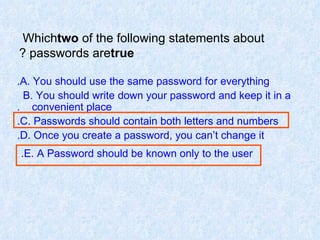Which  two  of the following statements about passwords are  true ? A. You should use the same password for everything. B. You should write down your password and keep it in a  convenient place. C. Passwords should contain both letters and numbers. D. Once you create a password, you can’t change it. E. A Password should be known only to the user.   