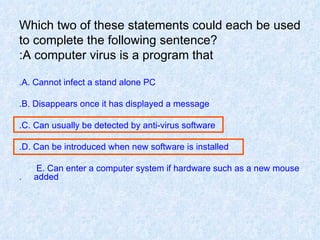 Which two of these statements could each be used to complete the following sentence? A computer virus is a program that: A. Cannot infect a stand alone PC. B. Disappears once it has displayed a message. C. Can usually be detected by anti-virus software. D. Can be introduced when new software is installed. E. Can enter a computer system if hardware such as a new mouse  added. 