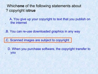 Which  one  of the following statements about copyright is  true ? A. You give up your copyright to text that you publish on  the internet. B. You can re-use downloaded graphics in any way. C. Scanned images are subject to copyright. D. When you purchase software, the copyright transfer to  you. 