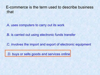 E-commerce is the term used to describe business that: A. uses computers to carry out its work. B. is carried out using electronic funds transfer. C. involves the import and export of electronic equipment. D. buys or sells goods and services online.  