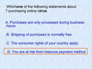 Which  one  of the following statements about purchasing online is  true ? A. Purchases are only processed during business hours. B. Shipping of purchases is normally free. C. The consumer rights of your country apply. D. You are at risk from insecure payment method.  