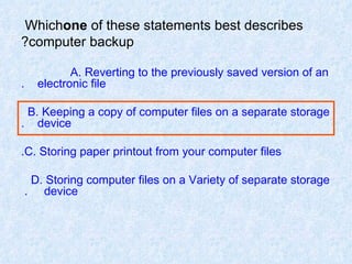 Which  one  of these statements best describes computer backup? A. Reverting to the previously saved version of an  electronic file. B. Keeping a copy of computer files on a separate storage  device. C. Storing paper printout from your computer files. D. Storing computer files on a Variety of separate storage  device.  