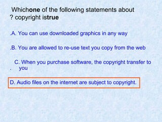 Which  one  of the following statements about copyright is  true ? A. You can use downloaded graphics in any way. B. You are allowed to re-use text you copy from the web. C. When you purchase software, the copyright transfer to  you. D. Audio files on the internet are subject to copyright. 