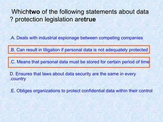 Which  two  of the following statements about data protection legislation are  true ? A. Deals with industrial espionage between competing companies. B. Can result in litigation if personal data is not adequately protected. C. Means that personal data must be stored for certain period of time. D. Ensures that laws about data security are the same in every country. E. Obliges organizations to protect confidential data within their control. 