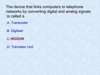 The device that links computers to telephone networks by converting digital and analog signals is called a: A. Transcoder. B. Digitiser. C. MODEM. D. Translator Unit. MODEM 