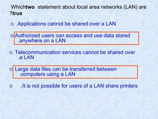 Which  two  statement about local area networks (LAN) are  true ? O   Applications cannot be shared over a LAN.   O  Authorized users can access and use data stored   anywhere on a LAN. O   Telecommunication services cannot be shared over   a LAN. O   Large data files can be transferred between   computers using a LAN. O   It is not possible for users of a LAN share printers.  
