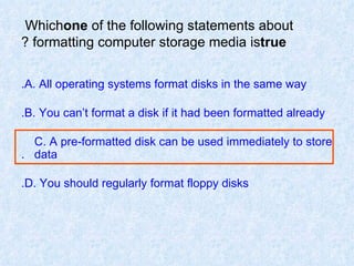 Which  one  of the following statements about formatting computer storage media is  true ? A. All operating systems format disks in the same way. B. You can’t format a disk if it had been formatted already. C. A pre-formatted disk can be used immediately to store  data. D. You should regularly format floppy disks. 