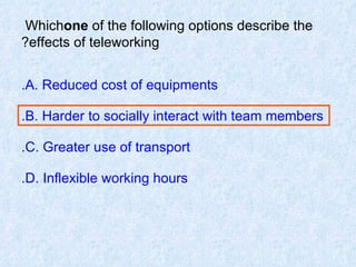 Which  one  of the following options describe the effects of teleworking? A. Reduced cost of equipments. B. Harder to socially interact with team members. C. Greater use of transport. D. Inflexible working hours. 
