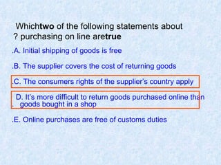 Which  two  of the following statements about purchasing on line are  true ? A. Initial shipping of goods is free. B. The supplier covers the cost of returning goods. C. The consumers rights of the supplier’s country apply. D. It’s more difficult to return goods purchased online than  goods bought in a shop. E. Online purchases are free of customs duties. 