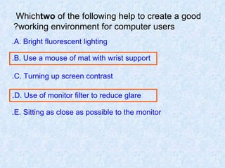 Which  two  of the following help to create a good working environment for computer users? A. Bright fluorescent lighting. B. Use a mouse of mat with wrist support. C. Turning up screen contrast. D. Use of monitor filter to reduce glare . E. Sitting as close as possible to the monitor. 