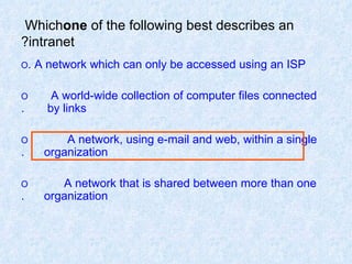 Which  one  of the following best describes an intranet? O  A network which can only be accessed using an ISP. O  A world-wide collection of computer files connected  by links. O  A network, using e-mail and web, within a single  organization. O  A network that is shared between more than one  organization. 