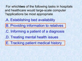 For which  two  of the following tasks in hospitals and healthcare would large-scale computer applications be most appropriate? A. Establishing bed availability. B. Providing information to relatives. C. Informing a patient of a diagnosis. D. Treating mental health issues. E. Tracking patient medical history. 