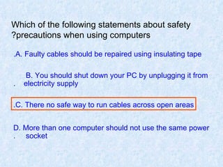Which of the following statements about safety precautions when using computers? A. Faulty cables should be repaired using insulating tape. B. You should shut down your PC by unplugging it from  electricity supply. C. There no safe way to run cables across open areas. D. More than one computer should not use the same power  socket. 