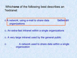 Which  one  of the following best describes an extranet? O  A network, using e-mail to share data  between  organizations. O  An extra-fast intranet within a single organizations. O  A very large intranet used by the general public. O  A network used to share data within a single  organization.   