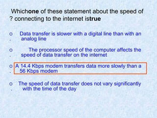 Which  one  of these statement about the speed of connecting to the internet is  true ? O  Data transfer is slower with a digital line than with an  analog line. O  The processor speed of the computer affects the  speed of data transfer on the internet. O  A 14.4 Kbps modem transfers data more slowly than a  56 Kbps modem. O  The speed of data transfer does not vary significantly  with the time of the day.  