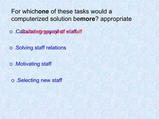 For which  one  of these tasks would a computerized solution be  more  appropriate? O   Calculating payroll of staff. O   Solving staff relations. O   Motivating staff. O   Selecting new staff.   Calculating payroll of staff 