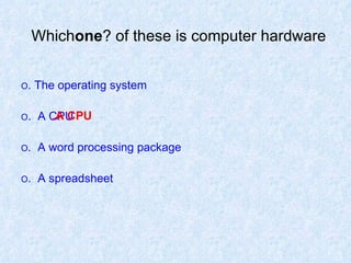 Which  one  of these is computer hardware?   O  The operating system. O   A CPU. O   A word processing package. O   A spreadsheet. A CPU. 