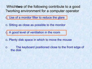 Which  two  of the following contribute to a good working environment for a computer operator? O  Use of a monitor filter to reduce the glare. O  Sitting as close as possible to the monitor. O  A good level of ventilation in the room. O  Plenty disk space in which to move the mouse. O  The keyboard positioned close to the front edge of  the disk. 