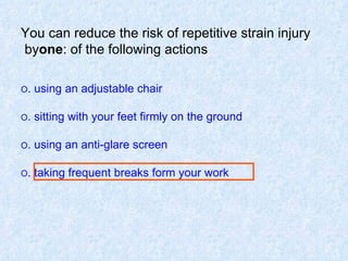 You can reduce the risk of repetitive strain injury by  one  of the following actions: O  using an adjustable chair. O  sitting with your feet firmly on the ground. O  using an anti-glare screen. O  taking frequent breaks form your work. 