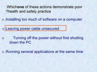 Which  one  of these actions demonstrate poor health and safety practice? O   Installing too much of software on a computer. O   Leaving power cable unsecured. O   Turning off the power without first shutting  down the PC. O   Running several applications at the same time. 