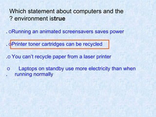 Which statement about computers and the environment is  true ? O  Running an animated screensavers saves power . O  Printer toner cartridges can be recycled . O   You can’t recycle paper from a laser printer . O  Laptops on standby use more electricity than when  running normally . 