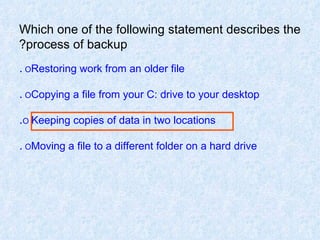 Which one of the following statement describes the process of backup? O  Restoring work from an older file . O  Copying a file from your C: drive to your desktop . O   Keeping copies of data in two locations . O  Moving a file to a different folder on a hard drive . 