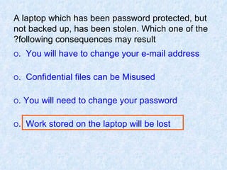 A laptop which has been password protected, but not backed up, has been stolen. Which one of the following consequences may result? O   You will have to change your e-mail address. O   Confidential files can be Misused. O  You will need to change your password. O   Work stored on the laptop will be lost. 