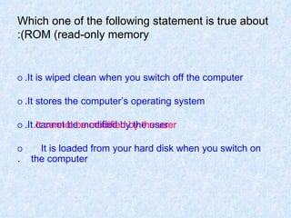 Which one of the following statement is true about ROM (read-only memory): O   It is wiped clean when you switch off the computer. O   It stores the computer’s operating system. O   It cannot be modified by the user. O   It is loaded from your hard disk when you switch on  the computer. It cannot be modified by the user. 