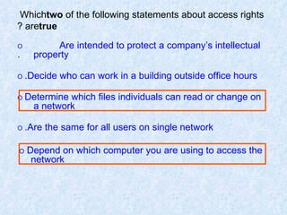 Which  two  of the following statements about access rights are  true ? O   Are intended to protect a company’s intellectual  property. O   Decide who can work in a building outside office hours. O   Determine which files individuals can read or change on  a network. O   Are the same for all users on single network. O  Depend on which computer you are using to access the  network 