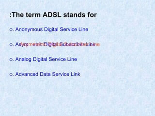The term ADSL stands for: O  Anonymous Digital Service Line. O  Asymmetric Digital Subscriber Line. O  Analog Digital Service Line. O  Advanced Data Service Link. Asymmetric Digital Subscriber Line 