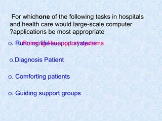 For which  one  of the following tasks in hospitals and health care would large-scale computer applications be most appropriate? O  Running life-support systems. O  Diagnosis Patient. O  Comforting patients. O  Guiding support groups. Running life-support systems 