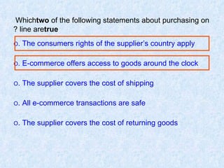 Which  two  of the following statements about purchasing on line are  true ? O  The consumers rights of the supplier’s country apply. O  E-commerce offers access to goods around the clock. O  The supplier covers the cost of shipping. O  All e-commerce transactions are safe. O  The supplier covers the cost of returning goods. 