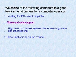 Which  one  of the following contribute to a good working environment for a computer operator? O  Locating the PC close to a printer. O  Elbow and wrist support. O  High level of contrast between the screen brightness    and other lighting. O  Direct light shining on the monitor. Elbow and wrist support 