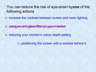You can reduce the risk of eye-strain by  one  of   the   following actions: O  increase the contrast between screen and room lighting. O  using an anti-glare filter on your monitor. O  reducing your monitor’s colour depth setting. O  positioning the screen with a window behind it.   using an anti-glare filter on your monitor 