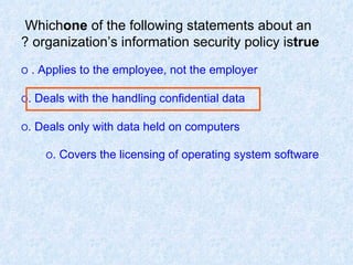 Which  one  of   the   following statements about an organization’s information security policy is  true ? O  Applies to the employee, not the employer.  O  Deals with the handling confidential data. O  Deals only with data held on computers. O  Covers the licensing of operating system software.   