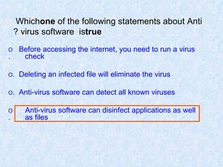 Which  one  of the following statements about Anti virus software  is  true ? O   Before accessing the internet, you need to run a virus  check. O   Deleting an infected file will eliminate the virus. O   Anti-virus software can detect all known viruses. O   Anti-virus software can disinfect applications as well  as files. 