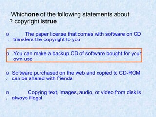 Which  one  of   the   following statements about copyright is  true ? O  The paper license that comes with software on CD  transfers the copyright to you.  O  You can make a backup CD of software bought for your  own use. O  Software purchased on the web and copied to CD-ROM  can be shared with friends. O  Copying text, images, audio, or video from disk is  always illegal. 